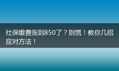 社保缴费涨到850了？别慌！教你几招应对方法！