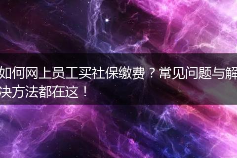 如何网上员工买社保缴费？常见问题与解决方法都在这！