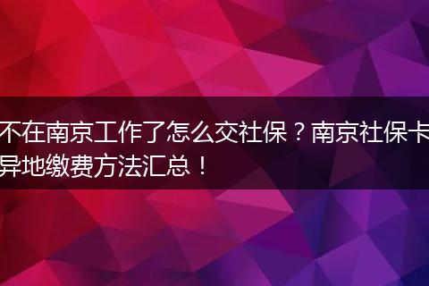 不在南京工作了怎么交社保？南京社保卡异地缴费方法汇总！