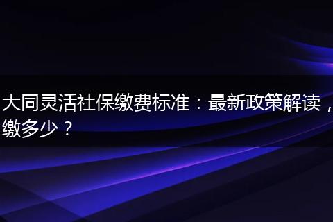 大同灵活社保缴费标准：最新政策解读，缴多少？