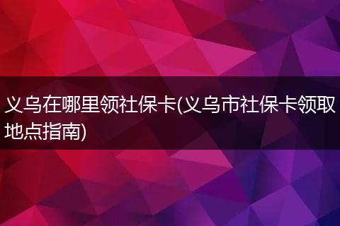 义乌在哪里领社保卡(义乌市社保卡领取地点指南)