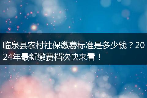临泉县农村社保缴费标准是多少钱？2024年最新缴费档次快来看！