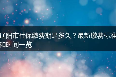 辽阳市社保缴费期是多久？最新缴费标准和时间一览