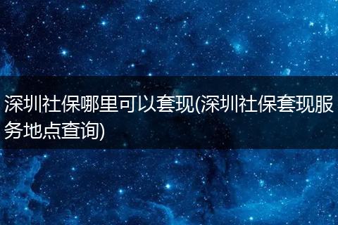 深圳社保哪里可以套现(深圳社保套现服务地点查询)