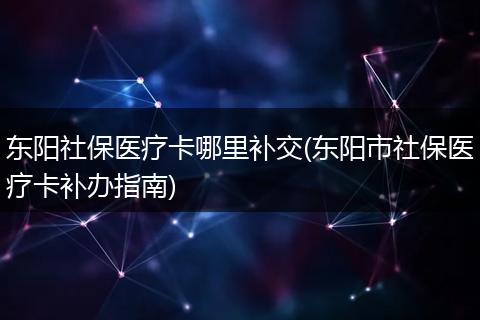 东阳社保医疗卡哪里补交(东阳市社保医疗卡补办指南)