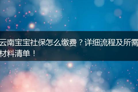 云南宝宝社保怎么缴费？详细流程及所需材料清单！