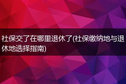社保交了在哪里退休了(社保缴纳地与退休地选择指南)