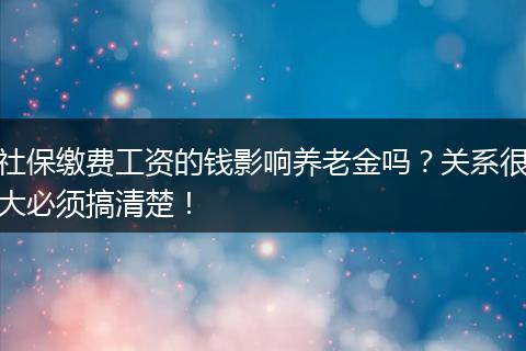 社保缴费工资的钱影响养老金吗？关系很大必须搞清楚！