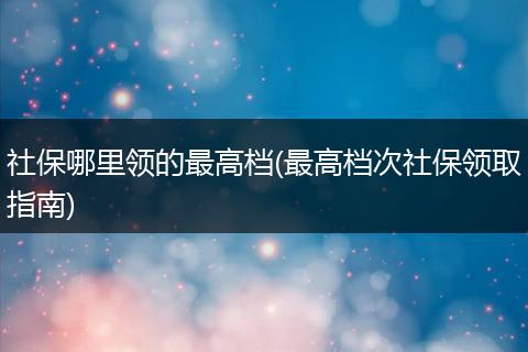 社保哪里领的最高档(最高档次社保领取指南)