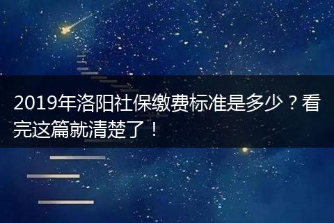 2019年洛阳社保缴费标准是多少？看完这篇就清楚了！