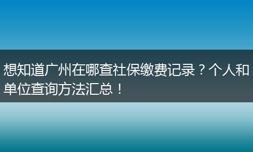 想知道广州在哪查社保缴费记录？个人和单位查询方法汇总！