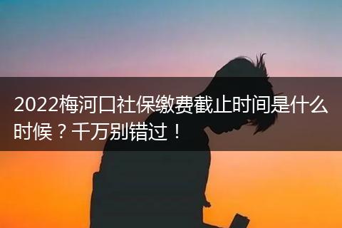 2022梅河口社保缴费截止时间是什么时候？千万别错过！