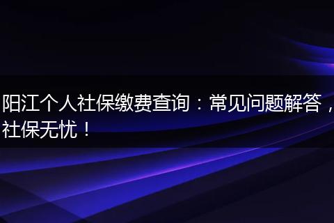 阳江个人社保缴费查询：常见问题解答，社保无忧！