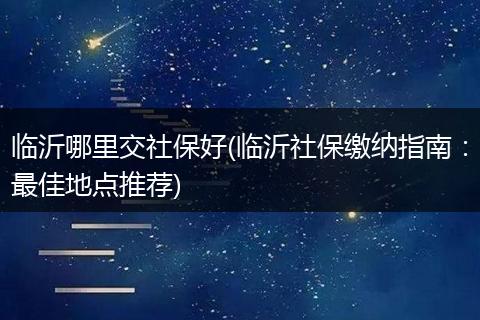 临沂哪里交社保好(临沂社保缴纳指南：最佳地点推荐)