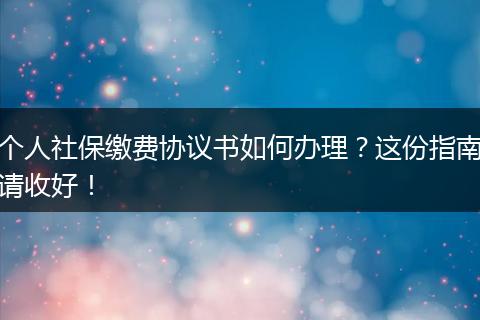 个人社保缴费协议书如何办理？这份指南请收好！