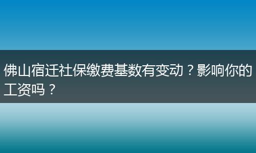 佛山宿迁社保缴费基数有变动？影响你的工资吗？
