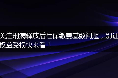 关注刑满释放后社保缴费基数问题，别让权益受损快来看！