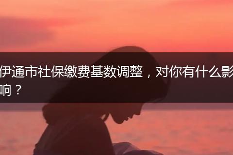 伊通市社保缴费基数调整，对你有什么影响？