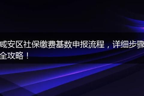 咸安区社保缴费基数申报流程，详细步骤全攻略！
