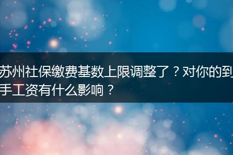 苏州社保缴费基数上限调整了？对你的到手工资有什么影响？