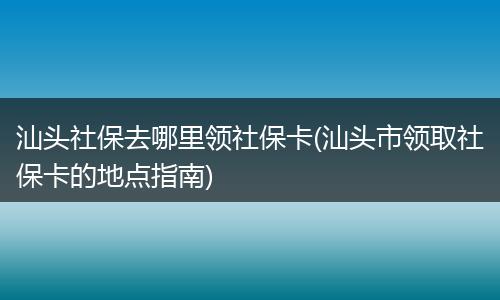汕头社保去哪里领社保卡(汕头市领取社保卡的地点指南)