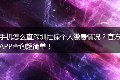 手机怎么查深圳社保个人缴费情况？官方APP查询超简单！