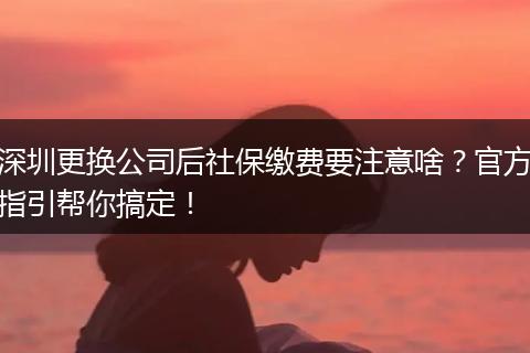 深圳更换公司后社保缴费要注意啥？官方指引帮你搞定！