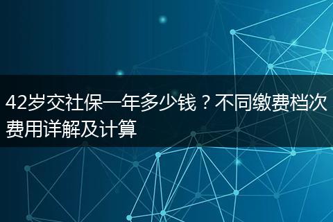 42岁交社保一年多少钱？不同缴费档次费用详解及计算