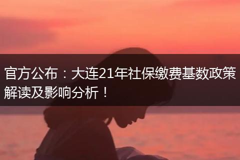 官方公布：大连21年社保缴费基数政策解读及影响分析！