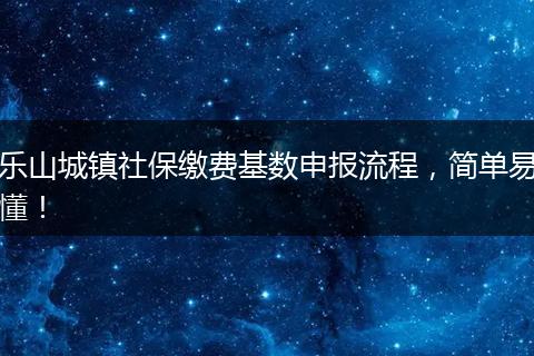 乐山城镇社保缴费基数申报流程，简单易懂！