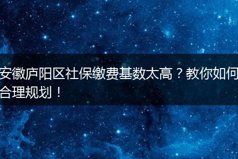 安徽庐阳区社保缴费基数太高？教你如何合理规划！