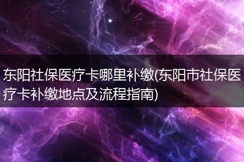 东阳社保医疗卡哪里补缴(东阳市社保医疗卡补缴地点及流程指南)