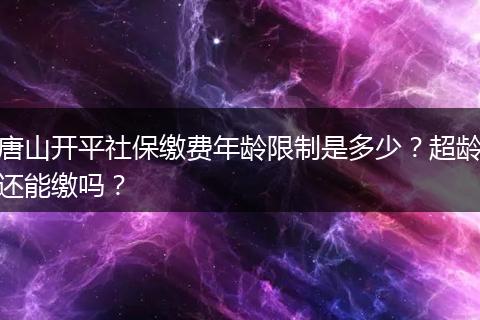 唐山开平社保缴费年龄限制是多少？超龄还能缴吗？