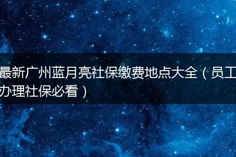 最新广州蓝月亮社保缴费地点大全（员工办理社保必看）