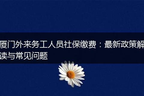 厦门外来务工人员社保缴费：最新政策解读与常见问题