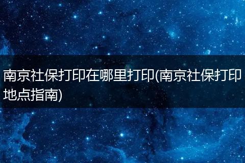 南京社保打印在哪里打印(南京社保打印地点指南)