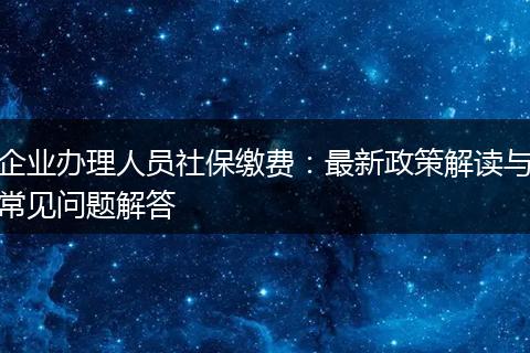 企业办理人员社保缴费：最新政策解读与常见问题解答
