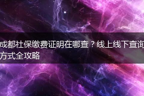 成都社保缴费证明在哪查？线上线下查询方式全攻略