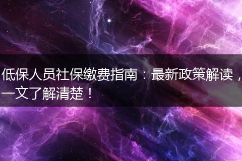 低保人员社保缴费指南：最新政策解读，一文了解清楚！