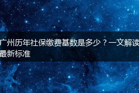 广州历年社保缴费基数是多少？一文解读最新标准