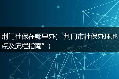 荆门社保在哪里办(“荆门市社保办理地点及流程指南”)
