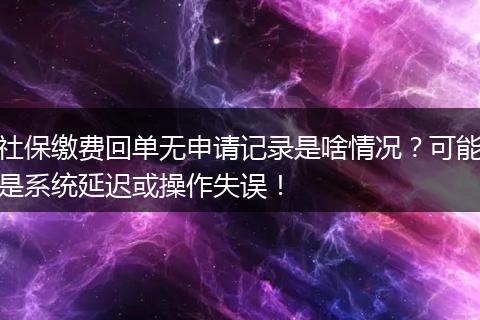 社保缴费回单无申请记录是啥情况？可能是系统延迟或操作失误！