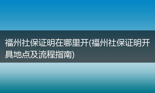 福州社保证明在哪里开(福州社保证明开具地点及流程指南)