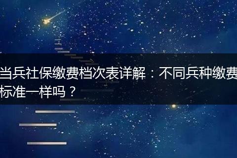 当兵社保缴费档次表详解：不同兵种缴费标准一样吗？