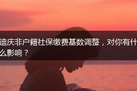 迪庆非户籍社保缴费基数调整，对你有什么影响？