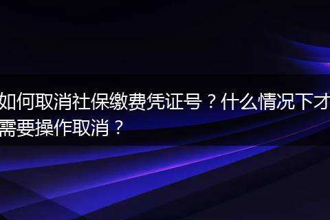 如何取消社保缴费凭证号？什么情况下才需要操作取消？