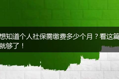 想知道个人社保需缴费多少个月？看这篇就够了！