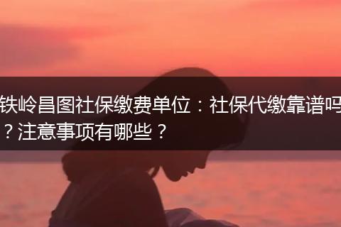 铁岭昌图社保缴费单位：社保代缴靠谱吗？注意事项有哪些？