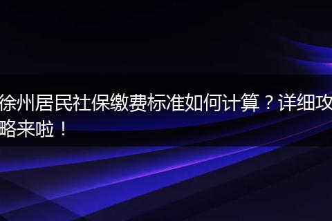 徐州居民社保缴费标准如何计算？详细攻略来啦！