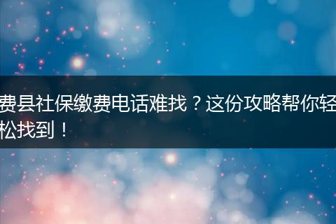 费县社保缴费电话难找？这份攻略帮你轻松找到！